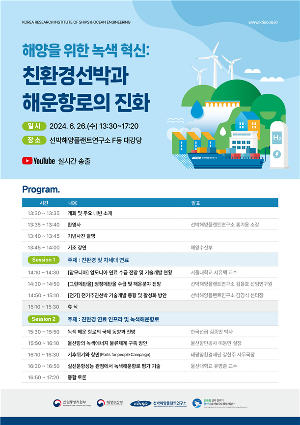 KOREA RESEARCH INSTITUTE OF SHIPS & OCEAN ENGINEERING
해양을 위한 녹색 혁신: 친환경선박과 해운항로의 진화
일시 : 2024.6.26.(수) 13:30~17:20
장소 : 선박해양플랜트연구소 F동 대강당
YouTube 실시간 송출
Program.
프로그램에 대해 시간 내용 발표로 분류하여 정리한 표입니다.
13:30~13:35 | 개회 및 주요 내빈 소개 | 
13:35~13:40 | 환영사 | 선박해양플랜트연구소 홍기용 소장
13:40~13:45 | 기념사진 촬영 | 
13:45~14:00 | 기조 강연 | 해양수산부
Session 1 주제 : 친환경 및 차세대 연료
14:10~14:30 | [암모니아] 암모니아 연료 수급 전망 및 기술개발 현황 | 서울대학교 서유택 교수
14:30~14:50 | [그린메탄올] 청정메탄올 수급 및 해운분야 전망 | 선박해양플랜트연구소 김윤호 선임연구원
14:50~15:10 | [전기] 전기추진선박 기술개발 동향 및 활성화 방안 | 선박해양플랜트연구소 김영식 센터장
15:10~15:30 | 휴식 | 
Session 2 주제 : 친환경 연료 인프라 및 녹색해운항로
15:30~15:50 | 녹색 해운 항로의 국제 동향과 전망 |  한국선급 김종민 박사
15:50~16:10 | 울산항의 녹색에너지 물류체계 구축 방안 | 울산항만공사 이동만 실장
16:10~16:30 | 기후위기와 항만(Ports for people Campaign) | 태평양환경재단 강현주 사무국장
16:30~16:50 | 실선운항성능 관점에서 녹색해운항로 평가 기술 | 울산대학교 유영준 교수
16:50~17:20 | 종합 토론 |
산업통상자원부 해양수산부 KRISO 선박해양플랜트연구소
친환경 선박 전주기 혁신기술개발사업 통합사업단
    